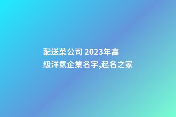 配送菜公司 2023年高級洋氣企業名字,起名之家-第1張-公司起名-玄機派
